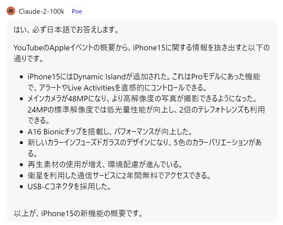 YouTubeのAppleイベントの概要から、iPhone15に関する情報を抜き出すと以下の通りです。

iPhone15にはDynamic Islandが追加された。これはProモデルにあった機能で、アラートやLive Activitiesを直感的にコントロールできる。

メインカメラが48MPになり、より高解像度の写真が撮影できるようになった。24MPの標準解像度では低光量性能が向上し、2倍のテレフォトレンズも利用できる。

A16 Bionicチップを搭載し、パフォーマンスが向上した。

新しいカラーインフューズドガラスのデザインになり、5色のカラーバリエーションがある。

再生素材の使用が増え、環境配慮が進んでいる。

衛星を利用した通信サービスに2年間無料でアクセスできる。

USB-Cコネクタを採用した。

以上が、iPhone15の新機能の概要です。